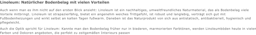 Linoleum: Natrlicher Bodenbelag mit vielen Vorteilen Auch wenn man es ihm nicht auf den ersten Blick ansieht: Linoleum ist ein nachhaltiges, umweltfreundliches Naturmaterial, das als Bodenbelag viele Vorteile mitbringt. Linoleum ist strapazierfhig, bietet ein angenehm weiches Trittgefhl, ist robust und langlebig, vertrgt sich gut mit Fubodenheizungen und wirkt selbst an kalten Tagen fuwarm. Daneben ist das Naturprodukt von sich aus antistatisch, antibaktieriell, hygienisch und pflegeleicht. Auch die Optik spricht fr Linoleum: Kannte man den Bodenbelag frher nur in biederen, marmorierten Farbtnen, werden Linoleumbden heute in vielen Farben und Dekoren angeboten, die perfekt zu zeitgemen Interieurs passen